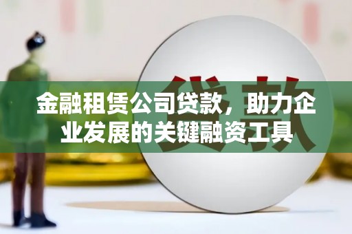 泸溪金融租赁公司贷款，助力企业发展的关键融资工具
