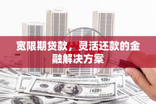 长垣宽限期贷款，灵活还款的金融解决方案