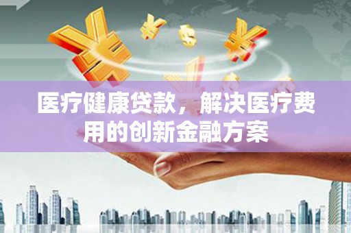 夏县医疗健康贷款，解决医疗费用的创新金融方案